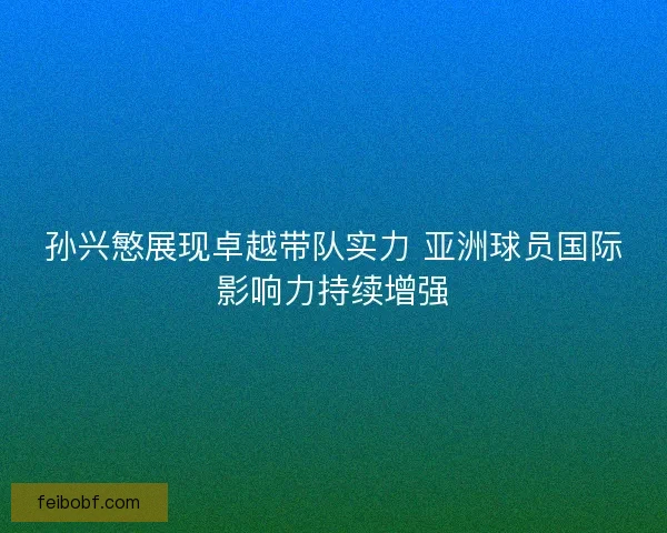 孙兴慜展现卓越带队实力 亚洲球员国际影响力持续增强